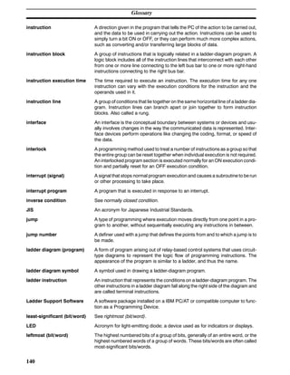 Glossary
140
instruction A direction given in the program that tells the PC of the action to be carried out,
and the data to be used in carrying out the action. Instructions can be used to
simply turn a bit ON or OFF, or they can perform much more complex actions,
such as converting and/or transferring large blocks of data.
instruction block A group of instructions that is logically related in a ladder-diagram program. A
logic block includes all of the instruction lines that interconnect with each other
from one or more line connecting to the left bus bar to one or more right-hand
instructions connecting to the right bus bar.
instruction execution time The time required to execute an instruction. The execution time for any one
instruction can vary with the execution conditions for the instruction and the
operands used in it.
instruction line A group of conditions that lie together on the same horizontal line of a ladder dia-
gram. Instruction lines can branch apart or join together to form instruction
blocks. Also called a rung.
interface An interface is the conceptual boundary between systems or devices and usu-
ally involves changes in the way the communicated data is represented. Inter-
face devices perform operations like changing the coding, format, or speed of
the data.
interlock A programming method used to treat a number of instructions as a group so that
the entire group can be reset together when individual execution is not required.
An interlocked program section is executed normally for an ON execution condi-
tion and partially reset for an OFF execution condition.
interrupt (signal) A signal that stops normal program execution and causes a subroutine to be run
or other processing to take place.
interrupt program A program that is executed in response to an interrupt.
inverse condition See normally closed condition.
JIS An acronym for Japanese Industrial Standards.
jump A type of programming where execution moves directly from one point in a pro-
gram to another, without sequentially executing any instructions in between.
jump number A definer used with a jump that defines the points from and to which a jump is to
be made.
ladder diagram (program) A form of program arising out of relay-based control systems that uses circuit-
type diagrams to represent the logic flow of programming instructions. The
appearance of the program is similar to a ladder, and thus the name.
ladder diagram symbol A symbol used in drawing a ladder-diagram program.
ladder instruction An instruction that represents the conditions on a ladder-diagram program. The
other instructions in a ladder diagram fall along the right side of the diagram and
are called terminal instructions.
Ladder Support Software A software package installed on a IBM PC/AT or compatible computer to func-
tion as a Programming Device.
least-significant (bit/word) See rightmost (bit/word).
LED Acronym for light-emitting diode; a device used as for indicators or displays.
leftmost (bit/word) The highest numbered bits of a group of bits, generally of an entire word, or the
highest numbered words of a group of words. These bits/words are often called
most-significant bits/words.
 