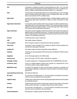 Glossary
141
link A hardware or software connection formed between two Units. “Link” can refer
either to a part of the physical connection between two Units or a software con-
nection created to data existing at another location (i.e., data links).
load The processes of copying data either from an external device or from a storage
area to an active portion of the system such as a display buffer. Also, an output
device connected to the PC is called a load.
logic block A group of instructions that is logically related in a ladder-diagram program and
that requires logic block instructions to relate it to other instructions or logic
blocks.
logic block instruction An instruction used to locally combine the execution condition resulting from a
logic block with a current execution condition. The current execution condition
could be the result of a single condition, or of another logic block. AND Load and
OR Load are the two logic block instructions.
logic instruction Instructions used to logically combine the content of two words and output the
logical results to a specified result word. The logic instructions combine all the
same-numbered bits in the two words and output the result to the bit of the same
number in the specified result word.
LR area A data area that is used in data links.
LSS See Ladder Support Software.
main program All of a program except for subroutine and interrupt programs.
mark trace A process in which changes in the contents of specific memory locations are
recorded during program execution.
masked bit A bit whose status has been temporarily made ineffective.
masking ‘Covering’ an interrupt signal so that the interrupt is not effective until the mask is
removed.
megabyte A unit of storage equal to one million bytes.
memory area Any of the areas in the PC used to hold data or programs.
message number A number assigned to a message generated with the MESSAGE instruction.
mnemonic code A form of a ladder-diagram program that consists of a sequential list of the
instructions without using a ladder diagram.
MONITOR mode A mode of PC operation in which normal program execution is possible, and
which allows modification of data held in memory. Used for monitoring or debug-
ging the PC.
most-significant (bit/word) See leftmost (bit/word).
NC input An input that is normally closed, i.e., the input signal is considered to be present
when the circuit connected to the input opens.
negative delay A delay set for a data trace in which recording data begins before the trace signal
by a specified amount.
nesting Programming one loop within another loop, programming a call to a subroutine
within another subroutine, or programming one jump within another.
NO input An input that is normally open, i.e., the input signal is considered to be present
when the circuit connected to the input closes.
noise interference Disturbances in signals caused by electrical noise.
 