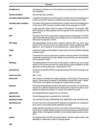 Glossary
142
nonfatal error A hardware or software error that produces a warning but does not stop the PC
from operating.
normal condition See normally open condition.
normally closed condition A condition that produces an ON execution condition when the bit assigned to it
is OFF, and an OFF execution condition when the bit assigned to it is ON.
normally open condition A condition that produces an ON execution condition when the bit assigned to it
is ON, and an OFF execution condition when the bit assigned to it is OFF.
NOT A logic operation which inverts the status of the operand. For example, AND
NOT indicates an AND operation with the opposite of the actual status of the
operand bit.
OFF The status of an input or output when a signal is said not to be present. The OFF
state is generally represented by a low voltage or by non-conductivity, but canbe
defined as the opposite of either.
OFF delay The delay between the time when a signal is switched OFF (e.g., by an input
device or PC) and the time when the signal reaches a state readable as an OFF
signal (i.e., as no signal) by a receiving party (e.g., output device or PC).
offset A positive or negative value added to a base value such as an address to specify
a desired value.
ON The status of an input or output when a signal is said to be present. The ON state
is generally represented by a high voltage or by conductivity, but can be defined
as the opposite of either.
ON delay The delay between the time when an ON signal is initiated (e.g., by an input
device or PC) and the time when the signal reaches a state readable as an ON
signal by a receiving party (e.g., output device or PC).
one-shot bit A bit that is turned ON or OFF for a specified interval of time which is longer than
one scan.
one-to-one link See 1:1 link.
online edit The process of changed the program directly in the PC from a Programming
Device. Online editing is possible in PROGRAM or MONITOR mode. In MON-
ITOR mode, the program can actually be changed while it is being
operand The values designated as the data to be used for an instruction. An operand can
be input as a constant expressing the actual numeric value to be used or as an
address to express the location in memory of the data to be used.
operand bit A bit designated as an operand for an instruction.
operand word A word designated as an operand for an instruction.
operating modes One of three PC modes: PROGRAM mode, MONITOR mode, and RUN mode.
operating error An error that occurs during actual PC operation as opposed to an initialization
error, which occurs before actual operations can begin.
OR A logic operation whereby the result is true if either of two premises is true, or if
both aretrue. Inladder-diagram programmingthe premisesare usuallyON/OFF
states of bits or the logical combination of such states called execution condi-
tions.
output The signal sent from the PC to an external device. The term output is often used
abstractly or collectively to refer to outgoing signals.
 