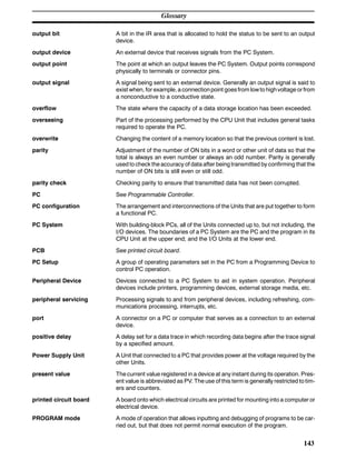 Glossary
143
output bit A bit in the IR area that is allocated to hold the status to be sent to an output
device.
output device An external device that receives signals from the PC System.
output point The point at which an output leaves the PC System. Output points correspond
physically to terminals or connector pins.
output signal A signal being sent to an external device. Generally an output signal is said to
exist when, for example, a connectionpoint goesfrom lowto highvoltage orfrom
a nonconductive to a conductive state.
overflow The state where the capacity of a data storage location has been exceeded.
overseeing Part of the processing performed by the CPU Unit that includes general tasks
required to operate the PC.
overwrite Changing the content of a memory location so that the previous content is lost.
parity Adjustment of the number of ON bits in a word or other unit of data so that the
total is always an even number or always an odd number. Parity is generally
used to check the accuracy of data after being transmitted by confirming that the
number of ON bits is still even or still odd.
parity check Checking parity to ensure that transmitted data has not been corrupted.
PC See Programmable Controller.
PC configuration The arrangement and interconnections of the Units that are put together to form
a functional PC.
PC System With building-block PCs, all of the Units connected up to, but not including, the
I/O devices. The boundaries of a PC System are the PC and the program in its
CPU Unit at the upper end; and the I/O Units at the lower end.
PCB See printed circuit board.
PC Setup A group of operating parameters set in the PC from a Programming Device to
control PC operation.
Peripheral Device Devices connected to a PC System to aid in system operation. Peripheral
devices include printers, programming devices, external storage media, etc.
peripheral servicing Processing signals to and from peripheral devices, including refreshing, com-
munications processing, interrupts, etc.
port A connector on a PC or computer that serves as a connection to an external
device.
positive delay A delay set for a data trace in which recording data begins after the trace signal
by a specified amount.
Power Supply Unit A Unit that connected to a PC that provides power at the voltage required by the
other Units.
present value The current value registered in a device at any instant during its operation. Pres-
ent value is abbreviated as PV. The use of this term is generally restricted to tim-
ers and counters.
printed circuit board A board onto which electrical circuits are printed for mounting into a computer or
electrical device.
PROGRAM mode A mode of operation that allows inputting and debugging of programs to be car-
ried out, but that does not permit normal execution of the program.
 