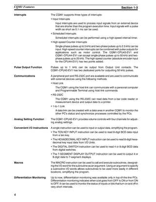 4
Interrupts The CQM1 supports three types of interrupts:
• Input Interrupts
Input interrupts are used to process input signals from an external device
that are shorter than the program execution time. Input signals with a pulse
width as short as 0.1 ms can be used.
• Scheduled Interrupts
Scheduled interrupts can be performed using a high-speed interval timer.
• High-speed Counter Interrupts
Single-phase pulses up to 5 kHz and two-phase pulses up to 2.5 kHz can be
input. High-speed counter interrupts can be combined with pulse outputs for
applications such as motor control. The CQM1-CPU43-EV1 and
CQM1-CPU44-EV1 can accept single-phase pulses up to 50 kHz and two-
phase pulses up to 25 kHz. The high-speed counter (absolute encoder input
for the CPU44-EV1) has two points added.
Pulse Output Function Pulses up to 1 kHz can be output from Output Unit contacts. The
CQM1-CPU43-EV1 has two dedicated ports for outputting 50 kHz pulses.
Communications A peripheral port and RS-232C port are available and are used to communicate
with external devices using the following methods.
• Host Link
The CQM1 using the host link can communicate with a personal computer
and Programmable Terminal using host link commands.
• RS-232C
The CQM1 using the RS-232C can read data from a bar code reader or
measurement device and output data to a printer.
• 1-to-1 Link
A data link can be created with a data area in another CQM1 to monitor the
other PC’s status and synchronize processes controlled by the PCs.
Analog Setting Function The CQM1-CPU42-EV1 provides volume controls with four channels for adjust-
ing analog settings.
Convenient I/O Instructions A single instruction can be used to input or output data, simplifying the program.
• The TEN KEY INPUT instruction can be used to read 8-digit BCD data input
from a ten-key.
• The HEXADECIMAL KEY INPUT instruction can be used to read 8-digit hexa-
decimal key input data from I/O Units.
• The DIGITAL SWITCH instruction can be used to read 4 or 8-digit BCD data
from digital switches.
• The 7-SEGMENT DISPLAY OUTPUT instruction can be used to output 4 or
8-digit data to 7-segment displays.
Macros The MACRO instruction can be used to call and execute subroutines, designat-
ing the I/O word for thesubroutine asan argument. Using anargument tospecify
a subroutine I/O words allows subroutines to be used more easily in different
locations, simplifying the program.
Differentiation Monitoring Up to now, differentiation monitoring was available only in top-of-the-line PCs.
Differentiation monitoring indicates when a bit goes from OFF to ON or from ON
to OFF. It can be used to monitor the status of inputs or bits that turn on and off in
very short intervals.
CQM1 Features Section 1-3
 