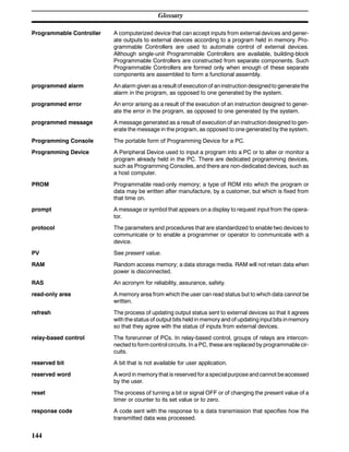 Glossary
144
Programmable Controller A computerized device that can accept inputs from external devices and gener-
ate outputs to external devices according to a program held in memory. Pro-
grammable Controllers are used to automate control of external devices.
Although single-unit Programmable Controllers are available, building-block
Programmable Controllers are constructed from separate components. Such
Programmable Controllers are formed only when enough of these separate
components are assembled to form a functional assembly.
programmed alarm An alarm given as a result of executionof aninstruction designedto generatethe
alarm in the program, as opposed to one generated by the system.
programmed error An error arising as a result of the execution of an instruction designed to gener-
ate the error in the program, as opposed to one generated by the system.
programmed message A message generated as a result of execution of an instruction designed to gen-
erate the message in the program, as opposed to one generated by the system.
Programming Console The portable form of Programming Device for a PC.
Programming Device A Peripheral Device used to input a program into a PC or to alter or monitor a
program already held in the PC. There are dedicated programming devices,
such as Programming Consoles, and there are non-dedicated devices, such as
a host computer.
PROM Programmable read-only memory; a type of ROM into which the program or
data may be written after manufacture, by a customer, but which is fixed from
that time on.
prompt A message or symbol that appears on a display to request input from the opera-
tor.
protocol The parameters and procedures that are standardized to enable two devices to
communicate or to enable a programmer or operator to communicate with a
device.
PV See present value.
RAM Random access memory; a data storage media. RAM will not retain data when
power is disconnected.
RAS An acronym for reliability, assurance, safety.
read-only area A memory area from which the user can read status but to which data cannot be
written.
refresh The process of updating output status sent to external devices so that it agrees
with the status of output bits held in memory and of updating input bits inmemory
so that they agree with the status of inputs from external devices.
relay-based control The forerunner of PCs. In relay-based control, groups of relays are intercon-
nected to form control circuits. In a PC, these are replaced by programmable cir-
cuits.
reserved bit A bit that is not available for user application.
reserved word A word in memory that is reserved for a specialpurpose andcannot beaccessed
by the user.
reset The process of turning a bit or signal OFF or of changing the present value of a
timer or counter to its set value or to zero.
response code A code sent with the response to a data transmission that specifies how the
transmitted data was processed.
 