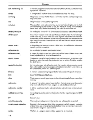Glossary
146
self-maintaining bit A bit that is programmed to maintain either an OFF or ON status until set or reset
by specified conditions.
series A wiring method in which Units are wired consecutively in a string.
servicing The process whereby the PC checks a connector or Unit to seeif specialproces-
sing is required.
set The process of turning a bit or signal ON.
set value The value from which a decrementing counter starts counting down or to which
an incrementing counter counts up (i.e., the maximum count), or the time from
which or for which a timer starts timing. Set value is abbreviated SV.
shift input signal An input signal whose OFF to ON transition causes data to be shifted one bit.
shift register One or more words in whichdata isshifted aspecified numberof unitsto theright
or left in bit, digit, or word units. In a rotate register, data shifted out one end is
shifted back into the other end. In other shift registers, new data (either specified
data, zero(s) or one(s)) is shifted into one end and the data shifted out at the
other end is lost.
signed binary A binary value that is stored in memory along with a bit that indicates whetherthe
value is positive or negative.
software error An error that originates in a software program.
software protect A means of protecting data from being changed that uses software as opposed
to a physical switch or other hardware setting.
source (word) The location from which data is taken for use in an instruction, as opposed to the
location to which the result of an instruction is to be written. The latter is called
the destination.
special instruction An instruction input with a function code that handles data processing opera-
tions within ladder diagrams, as opposed to a basic instruction, which makes up
the fundamental portion of a ladder diagram.
SR area A memory area containing flags and other bits/words with specific functions.
SSS See SYSMAC Support Software.
store The process of recording a program written into a display buffer permanently in
memory.
subroutine A group of instructions placed separate from the main program and executed
only when called from the main program or activated by an interrupt.
subroutine number A definer used to identify the subroutine that a subroutine call or interrupt acti-
vates.
subtract count input An input signal used to decrement a counter when the signal changes from OFF
to ON.
SV See set value.
switching capacity The maximum voltage/current that a relay can safely switch on and off.
synchronous execution Execution of programs and servicing operations in which program execution
and servicing are synchronized so that all servicing operations are executed
each time the programs are executed.
syntax The form of a program statement (as opposed to its meaning).
 