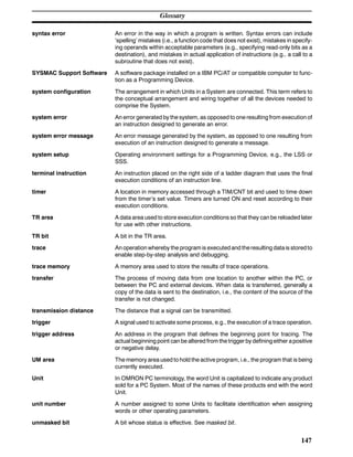 Glossary
147
syntax error An error in the way in which a program is written. Syntax errors can include
‘spelling’ mistakes (i.e., a function code that does not exist), mistakes in specify-
ing operands within acceptable parameters (e.g., specifying read-only bits as a
destination), and mistakes in actual application of instructions (e.g., a call to a
subroutine that does not exist).
SYSMAC Support Software A software package installed on a IBM PC/AT or compatible computer to func-
tion as a Programming Device.
system configuration The arrangement in which Units in a System are connected. This term refers to
the conceptual arrangement and wiring together of all the devices needed to
comprise the System.
system error An error generated by the system, as opposed to one resulting from execution of
an instruction designed to generate an error.
system error message An error message generated by the system, as opposed to one resulting from
execution of an instruction designed to generate a message.
system setup Operating environment settings for a Programming Device, e.g., the LSS or
SSS.
terminal instruction An instruction placed on the right side of a ladder diagram that uses the final
execution conditions of an instruction line.
timer A location in memory accessed through a TIM/CNT bit and used to time down
from the timer’s set value. Timers are turned ON and reset according to their
execution conditions.
TR area A data area used to store execution conditions so that they can be reloaded later
for use with other instructions.
TR bit A bit in the TR area.
trace An operation whereby the programis executedand theresulting datais storedto
enable step-by-step analysis and debugging.
trace memory A memory area used to store the results of trace operations.
transfer The process of moving data from one location to another within the PC, or
between the PC and external devices. When data is transferred, generally a
copy of the data is sent to the destination, i.e., the content of the source of the
transfer is not changed.
transmission distance The distance that a signal can be transmitted.
trigger A signal used to activate some process, e.g., the execution of a trace operation.
trigger address An address in the program that defines the beginning point for tracing. The
actual beginning point can be altered from the triggerby definingeither apositive
or negative delay.
UM area The memory area used to hold the active program, i.e., the program that is being
currently executed.
Unit In OMRON PC terminology, the word Unit is capitalized to indicate any product
sold for a PC System. Most of the names of these products end with the word
Unit.
unit number A number assigned to some Units to facilitate identification when assigning
words or other operating parameters.
unmasked bit A bit whose status is effective. See masked bit.
 