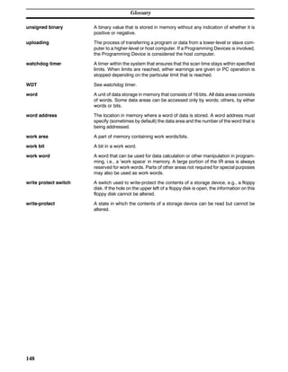 Glossary
148
unsigned binary A binary value that is stored in memory without any indication of whether it is
positive or negative.
uploading The process of transferring a program or data from a lower-level or slave com-
puter to a higher-level or host computer. If a Programming Devices is involved,
the Programming Device is considered the host computer.
watchdog timer A timer within the system that ensures that the scan time stays within specified
limits. When limits are reached, either warnings are given or PC operation is
stopped depending on the particular limit that is reached.
WDT See watchdog timer.
word A unit of data storage in memory that consists of 16 bits. All data areas consists
of words. Some data areas can be accessed only by words; others, by either
words or bits.
word address The location in memory where a word of data is stored. A word address must
specify (sometimes by default) the data area and the number of the word that is
being addressed.
work area A part of memory containing work words/bits.
work bit A bit in a work word.
work word A word that can be used for data calculation or other manipulation in program-
ming, i.e., a ‘work space’ in memory. A large portion of the IR area is always
reserved for work words. Parts of other areas not required for special purposes
may also be used as work words.
write protect switch A switch used to write-protect the contents of a storage device, e.g., a floppy
disk. If the hole on the upper left of a floppy disk is open, the information on this
floppy disk cannot be altered.
write-protect A state in which the contents of a storage device can be read but cannot be
altered.
 