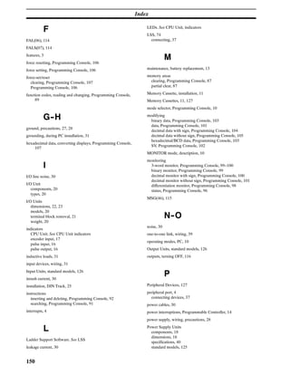 Index
150
F
FAL(06), 114
FALS(07), 114
features, 3
force resetting, Programming Console, 106
force setting, Programming Console, 106
force-set/reset
clearing, Programming Console, 107
Programming Console, 106
function codes, reading and changing, Programming Console,
89
G--H
ground, precautions, 27, 28
grounding, during PC installation, 31
hexadecimal data, converting displays, Programming Console,
107
I
I/O line noise, 30
I/O Unit
components, 20
types, 20
I/O Units
dimensions, 22, 23
models, 20
terminal block removal, 21
weight, 20
indicators
CPU Unit. See CPU Unit indicators
encoder input, 17
pulse input, 16
pulse output, 16
inductive loads, 31
input devices, wiring, 31
Input Units, standard models, 126
inrush current, 30
installation, DIN Track, 25
instructions
inserting and deleting, Programming Console, 92
searching, Programming Console, 91
interrupts, 4
L
Ladder Support Software. See LSS
leakage current, 30
LEDs. See CPU Unit, indicators
LSS, 74
connecting, 37
M
maintenance, battery replacement, 13
memory areas
clearing, Programming Console, 87
partial clear, 87
Memory Cassette, installation, 11
Memory Cassettes, 11, 127
mode selector, Programming Console, 10
modifying
binary data, Programming Console, 103
data, Programming Console, 101
decimal data with sign, Programming Console, 104
decimal data without sign, Programming Console, 105
hexadecimal/BCD data, Programming Console, 103
SV, Programming Console, 102
MONITOR mode, description, 10
monitoring
3-word monitor, Programming Console, 99–100
binary monitor, Programming Console, 99
decimal monitor with sign, Programming Console, 100
decimal monitor without sign, Programming Console, 101
differentiation monitor, Programming Console, 98
status, Programming Console, 96
MSG(46), 115
N--O
noise, 30
one-to-one link, wiring, 39
operating modes, PC, 10
Output Units, standard models, 126
outputs, turning OFF, 116
P
Peripheral Devices, 127
peripheral port, 4
connecting devices, 37
power cables, 30
power interruptions, Programmable Controller, 14
power supply, wiring, precautions, 28
Power Supply Units
components, 18
dimensions, 18
specifications, 40
standard models, 125
 