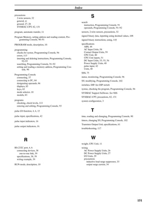 Index
151
precautions
2-wire sensors, 32
general, xi
ground, 27, 28
SYSMAC-CPT, 82, 131
program, automatic transfer, 11
Program Memory, setting address and reading content, Pro-
gramming Console, 90–91
PROGRAM mode, description, 10
programming
checks for syntax, Programming Console, 96
errors, 113
inserting and deleting instructions, Programming Console,
92–93
searching, Programming Console, 91–92
setting and reading a memory address, Programming Con-
sole, 90
Programming Console
connecting, 37
connecting to PC, 84
designating operands, 86
displays, 85
keys, 83
mode selector, 10
models, 83
programs
checking, check levels, 113
entering and editing, Programming Console, 93
pulse I/O function, 4, 6, 15
pulse input, specifications, 42
pulse input indicators, 16
pulse output indicators, 16
R
RS-232C port, 4, 6
connecting devices, 38
one-to-one link, 39
specifications, 38, 39
wiring example, 39
RUN mode, description, 10
S
search
instruction, Programming Console, 91
operands, Programming Console, 91–92
sensors, 2-wire sensors, precautions, 32
signed binary data, inputting using decimal values, 108
signed binary instructions, using, 110
specifications
ABS, 48
AC Input Units, 58
Contact Output Units, 59
CPU Unit, 40
CPU Unit inputs, 51
DC Input Units, 53, 55, 56
Power Supply Units, 40
pulse input, 42
Units, 40
SSS, 75
status, monitoring, Programming Console, 96
SV, modifying, Programming Console, 102
switches, DIP. See DIP switch
syntax, checking the program, Programming Console, 96
SYSMAC Support Software. See SSS
SYSMAC-CPT, precautions, 82, 131
system configuration, 3
T
time, reading and changing, Programming Console, 90
timers, changing SV, Programming Console, 102
Transistor Output Unit, specifications, 61
troubleshooting, 117
W
weight, CPU Unit, 11
wiring
AC Power Supply Units, 26
DC Power Supply Units, 27
I/O Units, 29
precautions
inductive load surge suppressor, 33
output surge current, 34
 