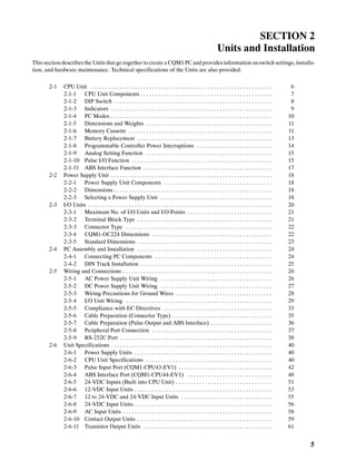 5
SECTION 2
Units and Installation
This section describes the Units that go together to create a CQM1 PCand providesinformation onswitch settings, installa-
tion, and hardware maintenance. Technical specifications of the Units are also provided.
2-1 CPU Unit 6. . . . . . . . . . . . . . . . . . . . . . . . . . . . . . . . . . . . . . . . . . . . . . . . . . . . . . . . . . . . . .
2-1-1 CPU Unit Components 7. . . . . . . . . . . . . . . . . . . . . . . . . . . . . . . . . . . . . . . . . . . . .
2-1-2 DIP Switch 8. . . . . . . . . . . . . . . . . . . . . . . . . . . . . . . . . . . . . . . . . . . . . . . . . . . . . .
2-1-3 Indicators 9. . . . . . . . . . . . . . . . . . . . . . . . . . . . . . . . . . . . . . . . . . . . . . . . . . . . . . .
2-1-4 PC Modes 10. . . . . . . . . . . . . . . . . . . . . . . . . . . . . . . . . . . . . . . . . . . . . . . . . . . . . . .
2-1-5 Dimensions and Weights 11. . . . . . . . . . . . . . . . . . . . . . . . . . . . . . . . . . . . . . . . . . .
2-1-6 Memory Cassette 11. . . . . . . . . . . . . . . . . . . . . . . . . . . . . . . . . . . . . . . . . . . . . . . . .
2-1-7 Battery Replacement 13. . . . . . . . . . . . . . . . . . . . . . . . . . . . . . . . . . . . . . . . . . . . . .
2-1-8 Programmable Controller Power Interruptions 14. . . . . . . . . . . . . . . . . . . . . . . . . .
2-1-9 Analog Setting Function 15. . . . . . . . . . . . . . . . . . . . . . . . . . . . . . . . . . . . . . . . . . .
2-1-10 Pulse I/O Function 15. . . . . . . . . . . . . . . . . . . . . . . . . . . . . . . . . . . . . . . . . . . . . . . .
2-1-11 ABS Interface Function 17. . . . . . . . . . . . . . . . . . . . . . . . . . . . . . . . . . . . . . . . . . . .
2-2 Power Supply Unit 18. . . . . . . . . . . . . . . . . . . . . . . . . . . . . . . . . . . . . . . . . . . . . . . . . . . . . . .
2-2-1 Power Supply Unit Components 18. . . . . . . . . . . . . . . . . . . . . . . . . . . . . . . . . . . . .
2-2-2 Dimensions 18. . . . . . . . . . . . . . . . . . . . . . . . . . . . . . . . . . . . . . . . . . . . . . . . . . . . . .
2-2-3 Selecting a Power Supply Unit 18. . . . . . . . . . . . . . . . . . . . . . . . . . . . . . . . . . . . . .
2-3 I/O Units 20. . . . . . . . . . . . . . . . . . . . . . . . . . . . . . . . . . . . . . . . . . . . . . . . . . . . . . . . . . . . . . .
2-3-1 Maximum No. of I/O Units and I/O Points 21. . . . . . . . . . . . . . . . . . . . . . . . . . . . .
2-3-2 Terminal Block Type 21. . . . . . . . . . . . . . . . . . . . . . . . . . . . . . . . . . . . . . . . . . . . . .
2-3-3 Connector Type 22. . . . . . . . . . . . . . . . . . . . . . . . . . . . . . . . . . . . . . . . . . . . . . . . . .
2-3-4 CQM1-OC224 Dimensions 22. . . . . . . . . . . . . . . . . . . . . . . . . . . . . . . . . . . . . . . . .
2-3-5 Standard Dimensions 23. . . . . . . . . . . . . . . . . . . . . . . . . . . . . . . . . . . . . . . . . . . . . .
2-4 PC Assembly and Installation 24. . . . . . . . . . . . . . . . . . . . . . . . . . . . . . . . . . . . . . . . . . . . . .
2-4-1 Connecting PC Components 24. . . . . . . . . . . . . . . . . . . . . . . . . . . . . . . . . . . . . . . .
2-4-2 DIN Track Installation 25. . . . . . . . . . . . . . . . . . . . . . . . . . . . . . . . . . . . . . . . . . . . .
2-5 Wiring and Connections 26. . . . . . . . . . . . . . . . . . . . . . . . . . . . . . . . . . . . . . . . . . . . . . . . . . .
2-5-1 AC Power Supply Unit Wiring 26. . . . . . . . . . . . . . . . . . . . . . . . . . . . . . . . . . . . . .
2-5-2 DC Power Supply Unit Wiring 27. . . . . . . . . . . . . . . . . . . . . . . . . . . . . . . . . . . . . .
2-5-3 Wiring Precautions for Ground Wires 28. . . . . . . . . . . . . . . . . . . . . . . . . . . . . . . . .
2-5-4 I/O Unit Wiring 29. . . . . . . . . . . . . . . . . . . . . . . . . . . . . . . . . . . . . . . . . . . . . . . . . .
2-5-5 Compliance with EC Directives 33. . . . . . . . . . . . . . . . . . . . . . . . . . . . . . . . . . . . .
2-5-6 Cable Preparation (Connector Type) 35. . . . . . . . . . . . . . . . . . . . . . . . . . . . . . . . . .
2-5-7 Cable Preparation (Pulse Output and ABS Interface) 36. . . . . . . . . . . . . . . . . . . . .
2-5-8 Peripheral Port Connection 37. . . . . . . . . . . . . . . . . . . . . . . . . . . . . . . . . . . . . . . . .
2-5-9 RS-232C Port 38. . . . . . . . . . . . . . . . . . . . . . . . . . . . . . . . . . . . . . . . . . . . . . . . . . . .
2-6 Unit Specifications 40. . . . . . . . . . . . . . . . . . . . . . . . . . . . . . . . . . . . . . . . . . . . . . . . . . . . . . .
2-6-1 Power Supply Units 40. . . . . . . . . . . . . . . . . . . . . . . . . . . . . . . . . . . . . . . . . . . . . . .
2-6-2 CPU Unit Specifications 40. . . . . . . . . . . . . . . . . . . . . . . . . . . . . . . . . . . . . . . . . . .
2-6-3 Pulse Input Port (CQM1-CPU43-EV1) 42. . . . . . . . . . . . . . . . . . . . . . . . . . . . . . . .
2-6-4 ABS Interface Port (CQM1-CPU44-EV1) 48. . . . . . . . . . . . . . . . . . . . . . . . . . . . .
2-6-5 24-VDC Inputs (Built into CPU Unit) 51. . . . . . . . . . . . . . . . . . . . . . . . . . . . . . . . .
2-6-6 12-VDC Input Units 53. . . . . . . . . . . . . . . . . . . . . . . . . . . . . . . . . . . . . . . . . . . . . . .
2-6-7 12 to 24-VDC and 24-VDC Input Units 55. . . . . . . . . . . . . . . . . . . . . . . . . . . . . . .
2-6-8 24-VDC Input Units 56. . . . . . . . . . . . . . . . . . . . . . . . . . . . . . . . . . . . . . . . . . . . . . .
2-6-9 AC Input Units 58. . . . . . . . . . . . . . . . . . . . . . . . . . . . . . . . . . . . . . . . . . . . . . . . . . .
2-6-10 Contact Output Units 59. . . . . . . . . . . . . . . . . . . . . . . . . . . . . . . . . . . . . . . . . . . . . .
2-6-11 Transistor Output Units 61. . . . . . . . . . . . . . . . . . . . . . . . . . . . . . . . . . . . . . . . . . . .
 