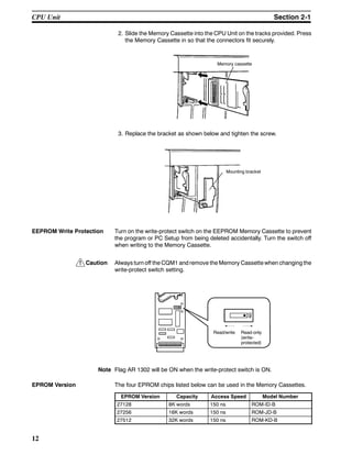 !
12
2. Slide the Memory Cassette into the CPU Unit on the tracks provided. Press
the Memory Cassette in so that the connectors fit securely.
Memory cassette
3. Replace the bracket as shown below and tighten the screw.
Mounting bracket
EEPROM Write Protection Turn on the write-protect switch on the EEPROM Memory Cassette to prevent
the program or PC Setup from being deleted accidentally. Turn the switch off
when writing to the Memory Cassette.
Caution Always turn off the CQM1 and remove the Memory Cassette when changing the
write-protect switch setting.
Read/write Read-only
(write-
protected)
Note Flag AR 1302 will be ON when the write-protect switch is ON.
EPROM Version The four EPROM chips listed below can be used in the Memory Cassettes.
EPROM Version Capacity Access Speed Model Number
27128 8K words 150 ns ROM-ID-B
27256 16K words 150 ns ROM-JD-B
27512 32K words 150 ns ROM-KD-B
CPU Unit Section 2-1
 