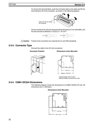 !
22
To remove the terminal block, push the connector tabs to the sides and lift the
terminal block off of the connector, as shown in the following diagram.
Open this tab as widely
as necessary.
Crimp connectors for I/O Unit wiring should be less than 6.2 mm wide (M3), and
the wire should be AWG22 to 18 (0.3 to 1.75 mm2).
6.2 mm max.6.2 mm max.
Caution Forked crimp connectors are required by UL and CSA standards.
2-3-3 Connector Type
Connect the cable to the I/O Unit connectors.
Connector Position Dimensions when Mounted
107 mm
Approx. 140 mm*
*Approximately 120 mm when
pressure-welded connectors are used.
2-3-4 CQM1-OC224 Dimensions
The following diagram shows the dimensions of a CQM1-OC224 I/O Unit. All
dimensions are in millimeters.
Dimensions when Mounted
107 mm
131.7 mm
I/O Units Section 2-3
 