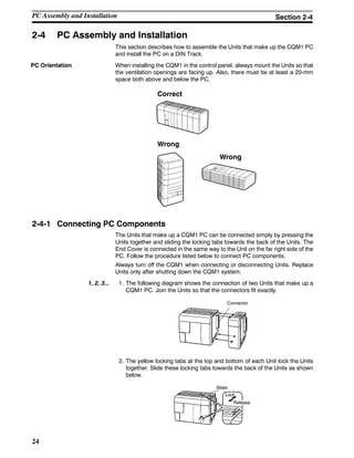 24
2-4 PC Assembly and Installation
This section describes how to assemble the Units that make up the CQM1 PC
and install the PC on a DIN Track.
When installing the CQM1 in the control panel, always mount the Units so that
the ventilation openings are facing up. Also, there must be at least a 20-mm
space both above and below the PC.
Correct
Wrong
Wrong
2-4-1 Connecting PC Components
The Units that make up a CQM1 PC can be connected simply by pressing the
Units together and sliding the locking tabs towards the back of the Units. The
End Cover is connected in the same way to the Unit on the far right side of the
PC. Follow the procedure listed below to connect PC components.
Always turn off the CQM1 when connecting or disconnecting Units. Replace
Units only after shutting down the CQM1 system.
1, 2, 3... 1. The following diagram shows the connection of two Units that make up a
CQM1 PC. Join the Units so that the connectors fit exactly.
Connector
2. The yellow locking tabs at the top and bottom of each Unit lock the Units
together. Slide these locking tabs towards the back of the Units as shown
below.
Lock
Release
Slider
PC Orientation
PC Assembly and Installation Section 2-4
 
