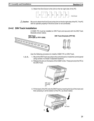 !
25
3. Attach the End Cover to the Unit on the far right side of the PC.
End Cover
Caution Be sure to attach the End Cover to the Unit on the far right side of thePC. ThePC
will not operate properly if the End Cover is not connected.
2-4-2 DIN Track Installation
A CQM1 PC must be installed on DIN Track and secured with the DIN Track
Brackets shown below.
DIN Track
(PFP-50N or PFP-100N)
DIN Track Brackets (PFP-M)
Use the following procedure to install a CQM1 PC on DIN Track.
1, 2, 3... 1. Mount the DIN Track securely to the control board or inside the control panel
using screws in at least 3 separate locations.
2. Release the pins on the backs of the CQM1 Units. These pins lock the PC to
the DIN Track.
DIN track
mounting
pin
Unlock
3. Fit the back of the PC onto the DIN Track by inserting the top of the track and
then pressing in at the bottom of the PC, as shown below.
Din track
PC Assembly and Installation Section 2-4
 