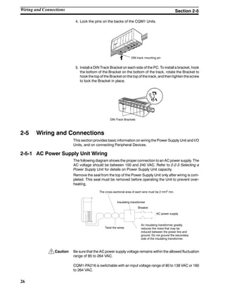 !
26
4. Lock the pins on the backs of the CQM1 Units.
DIN track mounting pin
5. Install a DIN Track Bracket on each side of the PC. To install a bracket, hook
the bottom of the Bracket on the bottom of the track, rotate the Bracket to
hook the top of the Bracket on the top of the track, and thentighten thescrew
to lock the Bracket in place.
DIN Track Brackets
2-5 Wiring and Connections
This section provides basic information on wiring the Power Supply Unit and I/O
Units, and on connecting Peripheral Devices.
2-5-1 AC Power Supply Unit Wiring
The following diagram shows the proper connection to an AC power supply. The
AC voltage should be between 100 and 240 VAC. Refer to 2-2-3 Selecting a
Power Supply Unit for details on Power Supply Unit capacity.
Remove the seal from the top of the Power Supply Unit only after wiring is com-
pleted. This seal must be removed before operating the Unit to prevent over-
heating.
An insulating transformer greatly
reduces the noise that may be
induced between the power line and
ground. Do not ground the secondary
side of the insulating transformer.
The cross-sectional area of each wire must be 2 mm2 min.
Twist the wires.
Insulating transformer
Breaker
AC power supply
Caution Be sure that the AC power supply voltage remains within the allowed fluctuation
range of 85 to 264 VAC.
CQM1-PA216 is switchable with an input voltage range of 80 to 138 VAC or 160
to 264 VAC.
Wiring and Connections Section 2-5
 