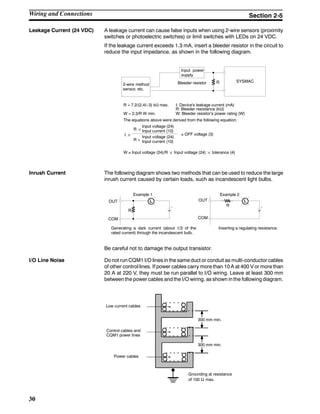 30
Leakage Current (24 VDC) A leakage current can cause false inputs when using 2-wire sensors (proximity
switches or photoelectric switches) or limit switches with LEDs on 24 VDC.
If the leakage current exceeds 1.3 mA, insert a bleeder resistor in the circuit to
reduce the input impedance, as shown in the following diagram.
R SYSMAC
Input power
supply
Bleeder resistor2-wire method
sensor, etc.
R = 7.2/(2.4I--3) kΩ max.
W = 2.3/R W min.
I: Device’s leakage current (mA)
R: Bleeder resistance (kΩ)
W: Bleeder resistor’s power rating (W)
The equations above were derived from the following equation:
W ≥ Input voltage (24)/R ¢ Input voltage (24) ¢ tolerance (4)
I ¢
R ¢
Input voltage (24)
Input current (10)
R +
Input voltage (24)
Input current (10)
≤ OFF voltage (3)
Inrush Current The following diagram shows two methods that can be used to reduce the large
inrush current caused by certain loads, such as incandescent light bulbs.
R
OUT
COM
OUT
COM
R
Example 1 Example 2
Generating a dark current (about 1/3 of the
rated current) through the incandescent bulb.
Inserting a regulating resistance.
Be careful not to damage the output transistor.
I/O Line Noise Do not run CQM1 I/O lines in the same duct or conduit as multi-conductor cables
of other control lines. If power cables carry more than 10 A at 400 V or more than
20 A at 220 V, they must be run parallel to I/O wiring. Leave at least 300 mm
between the power cables and the I/O wiring, as shown in the following diagram.
Low current cables
Control cables and
CQM1 power lines
Power cables
300 mm min.
300 mm min.
Grounding at resistance
of 100 Ω max.
Wiring and Connections Section 2-5
 