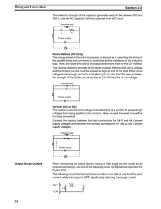 34
The dielectric strength of the capacitor generally needs to be between 200 and
300 V. Use an AC capacitor (without polarity) in an AC circuit.
Inductive load
C R
Power supply
Diode Method (DC Only)
The energy stored in the coil is impressed on the coil as a current by the action of
the parallel diode and converted to Joule heat by the resistance of the inductive
load. Here, the reset time will be increased even more than for the CR method.
The reverse dielectric strength of the diode must be 10 times the circuit voltage
and the forward current must be at least as high as that of the load. If the circuit
voltage is low enough, as it is formost electroniccircuits, thenthe reversedielec-
tric strength of the diode can be as low as 2 to 3 times the circuit voltage.
Inductive load
Power supply
Varistor (AC or DC)
The method uses the fixed voltage characteristics of a varistor to prevent high
voltages from being applied to the contacts. Here, as well, the reset time will be
increase somewhat.
Connect the varistor between the load connections for 24-V and 48-V power
supply voltages and between the contact connections for 100 to 200-V power
supply voltages.
Inductive load
Power supply
Output Surge Current When connecting an output device having a high surge current (such as an
incandescent lamp), use one of the following circuit configurations to protect the
Output Unit.
The following circuit lets the load draw a small current (about one third the rated
current) while the output is OFF, significantly reducing the surge current.
OUT
COM
L
R
+
Wiring and Connections Section 2-5
 
