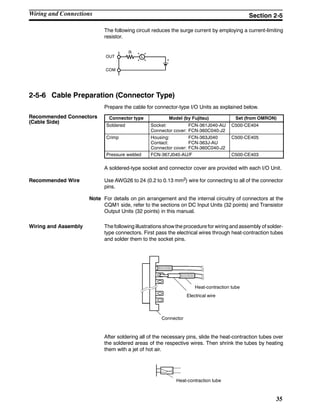 35
The following circuit reduces the surge current by employing a current-limiting
resistor.
LOUT
COM
+
R
2-5-6 Cable Preparation (Connector Type)
Prepare the cable for connector-type I/O Units as explained below.
Connector type Model (by Fujitsu) Set (from OMRON)
Soldered Socket: FCN-361J040-AU
Connector cover: FCN-360C040-J2
C500-CE404
Crimp Housing: FCN-363J040
Contact: FCN-363J-AU
Connector cover: FCN-360C040-J2
C500-CE405
Pressure welded FCN-367J040-AU/F C500-CE403
A soldered-type socket and connector cover are provided with each I/O Unit.
Recommended Wire Use AWG26 to 24 (0.2 to 0.13 mm2) wire for connecting to all of the connector
pins.
Note For details on pin arrangement and the internal circuitry of connectors at the
CQM1 side, refer to the sections on DC Input Units (32 points) and Transistor
Output Units (32 points) in this manual.
Wiring and Assembly The following illustrations show the procedure for wiring and assembly of solder-
type connectors. First pass the electrical wires through heat-contraction tubes
and solder them to the socket pins.
Heat-contraction tube
Electrical wire
Connector
After soldering all of the necessary pins, slide the heat-contraction tubes over
the soldered areas of the respective wires. Then shrink the tubes by heating
them with a jet of hot air.
Heat-contraction tube
Recommended Connectors
(Cable Side)
Wiring and Connections Section 2-5
 