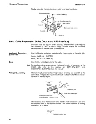 36
Finally, assemble the socket and connector cover as shown below.
Connector cover
Small screws (3)
Small screws (2)
Socket
Nuts (3)
Nuts (2)
Connector lock screw
Cable clamp
2-5-7 Cable Preparation (Pulse Output and ABS Interface)
Dedicated ports are required for the pulse I/O (CQM1-CPU43-EV1 only) and
ABS interface (CQM1-CPU44-EV1 only) functions. Follow the procedure
explained here to prepare cable for these ports.
Use the following products or equivalents for the connector on the cable side.
Socket: XM2D-1501 (OMRON)
Hood: XM2S-1511 (OMRON)
Cable Use shielded twisted-pair wire for the cable.
Note For details on pin arrangement and the internal circuitry of connectors at the
CQM1 side, refer to the sections on CQM1-CPU43-EV1 and
CQM1-CPU44-EV1 CPU Units in this manual.
Wiring and Assembly The following illustrations show the procedure for wiring and assembly of the
connectors. First pass the signal wires through heat-contraction tubes and sol-
der them to the socket pins.
1 mm
Soldering iron
Fold back the shield.
Heat-contraction tube
Inner diameter: 1.5 mm, l = 10
After soldering all of the necessary pins, slide the heat-contraction tubes over
the soldered areas of the respective wires. Then shrink the tubes by heating
them with a jet of hot air.
Heat-contraction tube
Applicable Connectors
(Cable Side)
Wiring and Connections Section 2-5
 