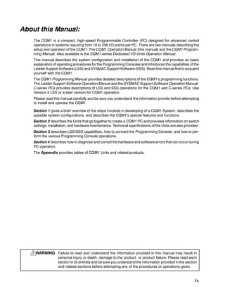 ix
About this Manual:
The CQM1 is a compact, high-speed Programmable Controller (PC) designed for advanced control
operations in systems requiring from 16 to 256 I/O points per PC. There are two manuals describing the
setup and operation of the CQM1: The CQM1 Operation Manual (this manual) and the CQM1 Program-
ming Manual. Also available is the CQM1-series Dedicated I/O Units Operation Manual.
This manual describes the system configuration and installation of the CQM1 and provides an basic
explanation of operating procedures for the Programming Consoles and introduces the capabilities of the
LadderSupport Software(LSS)andSYSMACSupport Software(SSS). Readthis manualfirst toacquaint
yourself with the CQM1.
The CQM1 Programming Manual provides detailed descriptions of the CQM1’s programming functions.
The Ladder Support Software Operation Manual and the SYSMAC Support Software Operation Manual:
C-series PCs provides descriptions of LSS and SSS operations for the CQM1 and C-series PCs. Use
Version-3 LSS or a later version for CQM1 operation.
Please read this manual carefully and be sure you understand the information provide before attempting
to install and operate the CQM1.
Section 1 gives a brief overview of the steps involved in developing of a CQM1 System, describes the
possible system configurations, and describes the CQM1’s special features and functions.
Section 2 describes the Units that go together to create a CQM1 PC and provides information on switch
settings, installation, and hardware maintenance. Technical specifications of the Units are also provided.
Section 3 describes LSS/SSS capabilities, how to connect the Programming Console, and how to per-
form the various Programming Console operations.
Section 4 describes how to diagnose and correct the hardware and software errors that can occur during
PC operation.
The Appendix provides tables of CQM1 Units and related products.
WARNING Failure to read and understand the information provided in this manual may result in
personal injury or death, damage to the product, or product failure. Please read each
section in its entirety and be sure you understand the information provided in the section
and related sections before attempting any of the procedures or operations given.
!
 
