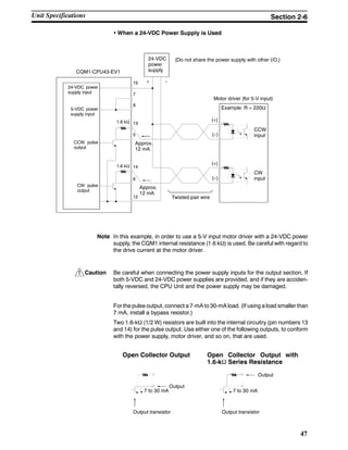 !
47
• When a 24-VDC Power Supply is Used
CQM1-CPU43-EV1
(Do not share the power supply with other I/O.)
Motor driver (for 5-V input)
Example: R = 220Ω
CCW
input
CW
input
Twisted-pair wire
24-VDC
power
supply
Approx.
12 mA
1.6 kΩ
1.6 kΩ
24-VDC power
supply input
5-VDC power
supply input
CCW pulse
output
CW pulse
output
15
7
8
13
5
14
6
12
+ --
Approx.
12 mA
(+)
(--)
(+)
(--)
Note In this example, in order to use a 5-V input motor driver with a 24-VDC power
supply, the CQM1 internal resistance (1.6 kΩ) is used. Be careful with regard to
the drive current at the motor driver.
Caution Be careful when connecting the power supply inputs for the output section. If
both 5-VDC and 24-VDC power supplies are provided, and if they are acciden-
tally reversed, the CPU Unit and the power supply may be damaged.
For the pulse output, connect a 7-mA to 30-mA load. (If using a load smaller than
7 mA, install a bypass resistor.)
Two 1.6-kΩ (1/2 W) resistors are built into the internal circuitry (pin numbers 13
and 14) for the pulse output. Use either one of the following outputs, to conform
with the power supply, motor driver, and so on, that are used.
Open Collector Output Open Collector Output with
1.6-kΩ Series Resistance
Output
7 to 30 mA
Output transistor
Output
7 to 30 mA
Output transistor
Unit Specifications Section 2-6
 