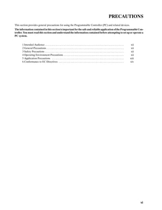 xi
PRECAUTIONS
This section provides general precautions for using the Programmable Controller (PC) and related devices.
The informationcontainedinthissectionisimportantforthe safeandreliableapplicationofthe ProgrammableCon-
troller. You must read this section and understand the information contained before attempting toset upor operate a
PC system.
1 Intended Audience xii. . . . . . . . . . . . . . . . . . . . . . . . . . . . . . . . . . . . . . . . . . . . . . . . . . . . . . . . . . .
2 General Precautions xii. . . . . . . . . . . . . . . . . . . . . . . . . . . . . . . . . . . . . . . . . . . . . . . . . . . . . . . . . .
3 Safety Precautions xii. . . . . . . . . . . . . . . . . . . . . . . . . . . . . . . . . . . . . . . . . . . . . . . . . . . . . . . . . . .
4 Operating Environment Precautions xii. . . . . . . . . . . . . . . . . . . . . . . . . . . . . . . . . . . . . . . . . . . . .
5 Application Precautions xiii. . . . . . . . . . . . . . . . . . . . . . . . . . . . . . . . . . . . . . . . . . . . . . . . . . . . . .
6 Conformance to EC Directives xiv. . . . . . . . . . . . . . . . . . . . . . . . . . . . . . . . . . . . . . . . . . . . . . . . .
 