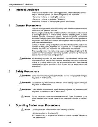 !
!
!
!
!
!
6Conformance to EC Directives
xii
1 Intended Audience
This manual is intended for the following personnel, who must also have knowl-
edge of electrical systems (an electrical engineer or the equivalent).
• Personnel in charge of installing FA systems.
• Personnel in charge of designing FA systems.
• Personnel in charge of managing FA systems and facilities.
2 General Precautions
The user must operate the product according to the performance specifications
described in the operation manuals.
Before using the product under conditions which are not described in themanual
or applying the product to nuclear control systems, railroad systems, aviation
systems, vehicles, combustion systems, medical equipment, amusement
machines, safety equipment, and other systems, machines, and equipment that
may have a serious influence on lives and property if used improperly, consult
your OMRON representative.
Make sure that the ratings and performance characteristics of the product are
sufficient for the systems, machines, and equipment, and be sure to provide the
systems, machines, and equipment with double safety mechanisms.
This manual provides information for programming and operating the Unit. Be
sure to read this manual before attempting to use the Unit and keep this manual
close at hand for reference during operation.
WARNING It is extremely important that a PC and all PC Units be used for the specified
purpose and under the specified conditions, especially in applications that can
directly or indirectly affect human life. You must consult with your OMRON
representative before applying a PC System to the above-mentioned
applications.
3 Safety Precautions
WARNING Do not attempt to take any Unit apart while the power is being supplied. Doing so
may result in electric shock.
WARNING Do not touch any of the terminals while the power is being supplied. Doing so
may result in electric shock.
WARNING Do not attempt to disassemble, repair, or modify any Units. Any attempt to do so
may result in malfunction, fire, or electric shock.
Caution Tighten the screws on the terminal block of the AC Power Supply Unit to the
torque specified in the manual. Loose screws may result in burning or malfunc-
tion.
4 Operating Environment Precautions
Caution Do not operate the control system in the following locations:
• Locations subject to direct sunlight.
• Locations subject to temperatures or humidity outside the range specified in
the specifications.
 