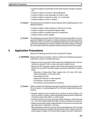 !
!
!
!
5Application Precautions
xiii
• Locations subject to condensation as the result of severe changes in tempera-
ture.
• Locations subject to corrosive or flammable gases.
• Locations subject to dust (especially iron dust) or salts.
• Locations subject to exposure to water, oil, or chemicals.
• Locations subject to shock or vibration.
Caution Take appropriate and sufficient countermeasures when installing systems in the
following locations:
• Locations subject to static electricity or other forms of noise.
• Locations subject to strong electromagnetic fields.
• Locations subject to possible exposure to radioactivity.
• Locations close to power supplies.
Caution The operating environment of the PC System can have a large effect on the lon-
gevity and reliability of the system. Improper operating environments can lead to
malfunction, failure, and other unforeseeable problems with the PC System. Be
sure that the operating environment is within the specified conditions at installa-
tion and remains within the specified conditions during the life of the system.
5 Application Precautions
Observe the following precautions when using the PC System.
WARNING Always heed these precautions. Failure to abide by the following precautions
could lead to serious or possibly fatal injury.
• Always connect to a ground of 100 Ω or less when installing the Units. Not con-
necting to a ground of 100 Ω or less may result in electric shock.
• Always turn OFF the power supply to the PC before attempting any of the fol-
lowing. Not turning OFF the power supply may result in malfunction or electric
shock.
• Mounting or dismounting Power Supply Units, I/O Units, CPU Units,
Memory Cassettes, or any other Units.
• Assembling the Units.
• Setting DIP switches or rotary switches.
• Connecting or wiring the cables.
• Connecting or disconnecting the connectors.
Caution Failure to abide by the following precautions could lead to faulty operation of the
PC or the system, or could damage the PC or PC Units. Always heed these pre-
cautions.
• Fail-safe measures must be taken by the customer to ensure safety in the
event of incorrect, missing, or abnormal signals caused by broken signal lines,
momentary power interruptions, or other causes.
• Interlock circuits, limit circuits, and similar safety measures in external circuits
(i.e., not in the Programmable Controller) must be provided by the customer.
• Always use the powersupply voltagespecified inthe manual. An incorrect volt-
age may result in malfunction or burning.
• Take appropriate measures to ensure that the specified power with the rated
voltage and frequency is supplied. Be particularly careful in places where the
power supply is unstable. An incorrect power supply may result in malfunction.
 