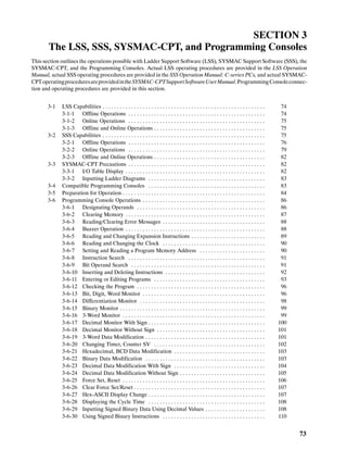 73
SECTION 3
The LSS, SSS, SYSMAC-CPT, and Programming Consoles
This section outlines the operations possible with Ladder Support Software (LSS), SYSMAC Support Software (SSS), the
SYSMAC-CPT, and the Programming Consoles. Actual LSS operating procedures are provided in the LSS Operation
Manual, actual SSS operating procedures are provided in the SSS Operation Manual: C-series PCs, and actual SYSMAC-
CPToperatingproceduresareprovidedintheSYSMAC-CPTSupportSoftwareUserManual.ProgrammingConsoleconnec-
tion and operating procedures are provided in this section.
3-1 LSS Capabilities 74. . . . . . . . . . . . . . . . . . . . . . . . . . . . . . . . . . . . . . . . . . . . . . . . . . . . . . . . .
3-1-1 Offline Operations 74. . . . . . . . . . . . . . . . . . . . . . . . . . . . . . . . . . . . . . . . . . . . . . . .
3-1-2 Online Operations 75. . . . . . . . . . . . . . . . . . . . . . . . . . . . . . . . . . . . . . . . . . . . . . . .
3-1-3 Offline and Online Operations 75. . . . . . . . . . . . . . . . . . . . . . . . . . . . . . . . . . . . . . .
3-2 SSS Capabilities 75. . . . . . . . . . . . . . . . . . . . . . . . . . . . . . . . . . . . . . . . . . . . . . . . . . . . . . . . .
3-2-1 Offline Operations 76. . . . . . . . . . . . . . . . . . . . . . . . . . . . . . . . . . . . . . . . . . . . . . . .
3-2-2 Online Operations 79. . . . . . . . . . . . . . . . . . . . . . . . . . . . . . . . . . . . . . . . . . . . . . . .
3-2-3 Offline and Online Operations 82. . . . . . . . . . . . . . . . . . . . . . . . . . . . . . . . . . . . . . .
3-3 SYSMAC-CPT Precautions 82. . . . . . . . . . . . . . . . . . . . . . . . . . . . . . . . . . . . . . . . . . . . . . . .
3-3-1 I/O Table Display 82. . . . . . . . . . . . . . . . . . . . . . . . . . . . . . . . . . . . . . . . . . . . . . . . .
3-3-2 Inputting Ladder Diagrams 83. . . . . . . . . . . . . . . . . . . . . . . . . . . . . . . . . . . . . . . . .
3-4 Compatible Programming Consoles 83. . . . . . . . . . . . . . . . . . . . . . . . . . . . . . . . . . . . . . . . .
3-5 Preparation for Operation 84. . . . . . . . . . . . . . . . . . . . . . . . . . . . . . . . . . . . . . . . . . . . . . . . . .
3-6 Programming Console Operations 86. . . . . . . . . . . . . . . . . . . . . . . . . . . . . . . . . . . . . . . . . . .
3-6-1 Designating Operands 86. . . . . . . . . . . . . . . . . . . . . . . . . . . . . . . . . . . . . . . . . . . . .
3-6-2 Clearing Memory 87. . . . . . . . . . . . . . . . . . . . . . . . . . . . . . . . . . . . . . . . . . . . . . . . .
3-6-3 Reading/Clearing Error Messages 88. . . . . . . . . . . . . . . . . . . . . . . . . . . . . . . . . . . .
3-6-4 Buzzer Operation 88. . . . . . . . . . . . . . . . . . . . . . . . . . . . . . . . . . . . . . . . . . . . . . . . .
3-6-5 Reading and Changing Expansion Instructions 89. . . . . . . . . . . . . . . . . . . . . . . . . .
3-6-6 Reading and Changing the Clock 90. . . . . . . . . . . . . . . . . . . . . . . . . . . . . . . . . . . .
3-6-7 Setting and Reading a Program Memory Address 90. . . . . . . . . . . . . . . . . . . . . . .
3-6-8 Instruction Search 91. . . . . . . . . . . . . . . . . . . . . . . . . . . . . . . . . . . . . . . . . . . . . . . .
3-6-9 Bit Operand Search 91. . . . . . . . . . . . . . . . . . . . . . . . . . . . . . . . . . . . . . . . . . . . . . .
3-6-10 Inserting and Deleting Instructions 92. . . . . . . . . . . . . . . . . . . . . . . . . . . . . . . . . . .
3-6-11 Entering or Editing Programs 93. . . . . . . . . . . . . . . . . . . . . . . . . . . . . . . . . . . . . . .
3-6-12 Checking the Program 96. . . . . . . . . . . . . . . . . . . . . . . . . . . . . . . . . . . . . . . . . . . . .
3-6-13 Bit, Digit, Word Monitor 96. . . . . . . . . . . . . . . . . . . . . . . . . . . . . . . . . . . . . . . . . . .
3-6-14 Differentiation Monitor 98. . . . . . . . . . . . . . . . . . . . . . . . . . . . . . . . . . . . . . . . . . . .
3-6-15 Binary Monitor 99. . . . . . . . . . . . . . . . . . . . . . . . . . . . . . . . . . . . . . . . . . . . . . . . . . .
3-6-16 3-Word Monitor 99. . . . . . . . . . . . . . . . . . . . . . . . . . . . . . . . . . . . . . . . . . . . . . . . . .
3-6-17 Decimal Monitor With Sign 100. . . . . . . . . . . . . . . . . . . . . . . . . . . . . . . . . . . . . . . . .
3-6-18 Decimal Monitor Without Sign 101. . . . . . . . . . . . . . . . . . . . . . . . . . . . . . . . . . . . . .
3-6-19 3-Word Data Modification 101. . . . . . . . . . . . . . . . . . . . . . . . . . . . . . . . . . . . . . . . . .
3-6-20 Changing Timer, Counter SV 102. . . . . . . . . . . . . . . . . . . . . . . . . . . . . . . . . . . . . . .
3-6-21 Hexadecimal, BCD Data Modification 103. . . . . . . . . . . . . . . . . . . . . . . . . . . . . . . .
3-6-22 Binary Data Modification 103. . . . . . . . . . . . . . . . . . . . . . . . . . . . . . . . . . . . . . . . . .
3-6-23 Decimal Data Modification With Sign 104. . . . . . . . . . . . . . . . . . . . . . . . . . . . . . . .
3-6-24 Decimal Data Modification Without Sign 105. . . . . . . . . . . . . . . . . . . . . . . . . . . . . .
3-6-25 Force Set, Reset 106. . . . . . . . . . . . . . . . . . . . . . . . . . . . . . . . . . . . . . . . . . . . . . . . . .
3-6-26 Clear Force Set/Reset 107. . . . . . . . . . . . . . . . . . . . . . . . . . . . . . . . . . . . . . . . . . . . . .
3-6-27 Hex-ASCII Display Change 107. . . . . . . . . . . . . . . . . . . . . . . . . . . . . . . . . . . . . . . . .
3-6-28 Displaying the Cycle Time 108. . . . . . . . . . . . . . . . . . . . . . . . . . . . . . . . . . . . . . . . .
3-6-29 Inputting Signed Binary Data Using Decimal Values 108. . . . . . . . . . . . . . . . . . . . .
3-6-30 Using Signed Binary Instructions 110. . . . . . . . . . . . . . . . . . . . . . . . . . . . . . . . . . . .
 