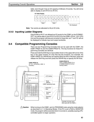 !
3-6SectionProgramming Console Operations
83
table, even though it has an I/O capacity of 256 pts (16 words). You will not be
able to display or print IR 012 to IR 015.
0 1 2 3 4 5 6 7 8 9 10 11 12 13 14 15
I I I I I I Q Q Q Q I Q
I/O Table Display
Not displayed.
Note 1 Note 1
Note Two words are allocated to 32-pt I/O Units.
3-3-2 Inputting Ladder Diagrams
Only IR 000 to IR 011 are allowed as I/O words for the CQM1 on the SYSMAC-
CPT. You will be able to input IR 012 to IR 015 for the CQM1-CPU4j-EV1 CPU
Unit and the program will execute correctly for these bits, but “I” and “Q” will not
be displayed to indicate input and output words/bits.
3-4 Compatible Programming Consoles
There are two Programming Consoles that can be used with the CQM1: the
CQM1-PRO01-E and the C200H-PRO27-E. The key functions for these Pro-
gramming Consoles are identical.
Press and hold the Shift Key to input a letter shown in the upper-left corner of the
key or the upper function of a key that has two functions. For example, the
CQM1-PRO01-E’s AR/HR key can specify either the AR or HR Area; press and
release the Shift Key and then press the AR/HR Key to specify the AR Area.
CQM1-PRO01-E
(A 2-m connecting cable is
included.)
C200H-PRO27-E
(Use a C200H-CN222 (2 m)
or C200H-CN422 (4 m) Con-
necting Cable.)
LCD display
Mode
selector
CQM1 operating mode
Instruction
keys
Numeric
keys
Operation
keys
Cassette recorder jacks
(Not used with the CQM1.)
Caution When turning on the CQM1, set it to PROGRAM mode using the mode selector
as described in 2-1-4 Operating Modes. If the PC is set to RUN or MONITOR
mode, the program will be executed when it is turned on, possibly causing a PC-
controlled system to begin operation.
 