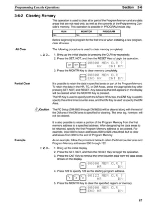 !
3-6SectionProgramming Console Operations
87
3-6-2 Clearing Memory
This operation is used to clear all or part of the Program Memory and any data
areas that are not read-only, as well as the contents of the Programming Con-
sole’s memory. This operation is possible in PROGRAM mode only.
RUN MONITOR PROGRAM
No No OK
Before beginning to program for the first time or when installing a new program,
clear all areas.
The following procedure is used to clear memory completely.
1, 2, 3... 1. Bring up the initial display by pressing the CLR key repeatedly.
2. Press the SET, NOT, and then the RESET Key to begin the operation.
SET NOT RESET
00000 MEM CLR ?
HR CNT DM
3. Press the MONTR Key to clear memory completely.
MONTR
00000 MEM CLR
END HR CNT DM
Partial Clear It is possible to retain the data in specified areas or part of the Program Memory.
To retain the data in the HR, TC, or DM Areas, press the appropriate key after
pressing SET, NOT, and RESET. Any data area that still appears on the display
will be cleared when the MONTR Key is pressed.
The HR Key isused tospecify boththe ARand HRAreas, theCNT Keyis usedto
specify the entire timer/counter area, and the DM Key is used to specify the DM
Area.
Caution The PC Setup (DM 6600 through DM 6655) will be cleared along with the rest of
the DM area if the DM area is specified for clearing. The error log, however, will
not be cleared.
It is also possible to retain a portion of the Program Memory from the first
memory address to a specified address. After designating the data areas to
be retained, specify the first Program Memory address to be cleared. For
example, input 030 to leave addresses 000 to 029 untouched, but to clear
addresses from 030 to the end of Program Memory.
Example As an example, follow the procedure below to retain the timer/counter area and
Program Memory addresses 000 through 122:
1, 2, 3... 1. Bring up the initial display.
2. Press the SET, NOT, and then the RESET Key to begin the operation.
3. Press the CNT Key to remove the timer/counter area from the data areas
shown on the display.
CNT
00000 MEM CLR ?
HR DM
4. Press 123 to specify 123 as the starting program address.
B
1
C
2
D
3
00123 MEM CLR ?
HR DM
5. Press the MONTR Key to clear the specified regions of memory.
MONTR
00000 MEM CLR
END HR DM
All Clear
 