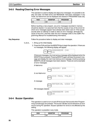 3-1SectionLSS Capabilities
88
3-6-3 Reading/Clearing Error Messages
This operation is used to display and clear error messages. It is possible to dis-
play and clear non-fatal errors and MESSAGE instruction messages in any
mode, but fatal errors can be displayed and cleared in PROGRAM mode only.
RUN MONITOR PROGRAM
OK OK OK
Before inputting a new program, any error messages recorded in memory
should be cleared. It is assumed here that the causes of any of the errors for
which error messages appear have already been taken care of. If the buzzer
sounds when an attempt is made to clear an error message, eliminate the
cause of the error, and then clear the error message (refer to the CQM1 Pro-
gramming Manual for troubleshooting information).
Key Sequence Follow the procedure below to display and clear messages.
1, 2, 3... 1. Bring up the initial display.
2. Press the FUN and then the MONTR Key to begin the operation. If there are
no messages, the following display will appear:
FUN MONTR
00000ERR CHK
OK
If there are messages, the most serious message will bedisplayed whenthe
MONTR Key is pressed. Pressing MONTR again will clear the present mes-
sage and display the next most serious error message. Continue pressing
MONTR until all messages have been cleared. These are some examples
of error messages:
A fatal error:
MONTR
MEMORY ERR
A non-fatal error:
MONTR
SYS FAIL FAL01
A message:
MONTR
MATERIAL USED UP
All messages cleared:
MONTR
00000ERR CHK
OK
3-6-4 Buzzer Operation
This operation is used to turn on and off the buzzer that sounds when Program-
ming Console keys are pressed. This buzzer will also sound whenever an error
occurs during PC operation. Buzzer operation for errors is not affected by this
setting.
This operation is possible in any mode.
RUN MONITOR PROGRAM
OK OK OK
 