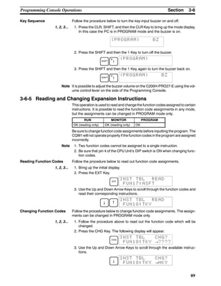 3-6SectionProgramming Console Operations
89
Key Sequence Follow the procedure below to turn the key-input buzzer on and off.
1, 2, 3... 1. Press the CLR, SHIFT, and then the CLR Key to bring up the mode display.
In this case the PC is in PROGRAM mode and the buzzer is on.
{PROGRAM} BZ
2. Press the SHIFT and then the 1 Key to turn off the buzzer.
SHIFT
B
1
{PROGRAM}
3. Press the SHIFT and then the 1 Key again to turn the buzzer back on.
SHIFT
B
1
{PROGRAM} BZ
Note It is possible to adjust the buzzer volume on the C200H-PRO27-E using the vol-
ume control lever on the side of the Programming Console.
3-6-5 Reading and Changing Expansion Instructions
This operation is used to read and change the function codesassigned tocertain
instructions. It is possible to read the function code assignments in any mode,
but the assignments can be changed in PROGRAM mode only.
RUN MONITOR PROGRAM
OK (reading only) OK (reading only) OK
Be sure to change function code assignments before inputting the program. The
CQM1 will not operate properly if the function codes in the program are assigned
incorrectly.
Note 1. Two function codes cannot be assigned to a single instruction.
2. Be sure that pin 4 of the CPU Unit’s DIP switch is ON when changing func-
tion codes.
Reading Function Codes Follow the procedure below to read out function code assignments.
1, 2, 3... 1. Bring up the initial display.
2. Press the EXT Key.
EXT
INST TBL READ
FUN17:ASFT
3. Use the Up and Down Arrow Keys to scroll through the function codes and
read their corresponding instructions.
↓ ↑
FUN18:TKY
INST TBL READ
Changing Function Codes Follow the procedure below to change function code assignments. The assign-
ments can be changed in PROGRAM mode only.
1, 2, 3... 1. Follow the procedure above to read out the function code which will be
changed.
2. Press the CHG Key. The following display will appear.
CHG
FUN18:TKY →????
INST TBL CHG?
3. Use the Up and Down Arrow Keys to scroll through the available instruc-
tions.
↓
FUN18:TKY →HKY
INST TBL CHG?
 