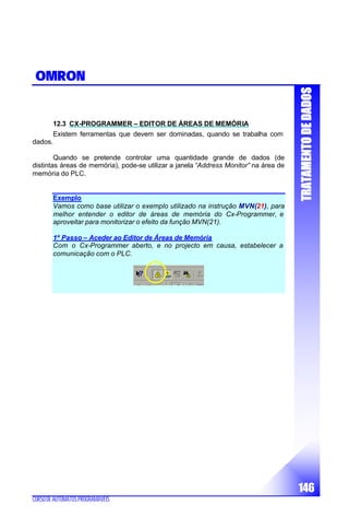TTRRAATTAAMMEENNTTOODDEEDDAADDOOSS
146
CURSODEAUTÓMATOSPROGRAMÁVEIS
OMRON
12.3 CX-PROGRAMMER – EDITOR DE ÁREAS DE MEMÓRIA
Existem ferramentas que devem ser dominadas, quando se trabalha com
dados.
Quando se pretende controlar uma quantidade grande de dados (de
distintas áreas de memória), pode-se utilizar a janela “Address Monitor” na área de
memória do PLC.
Exemplo
Vamos como base utilizar o exemplo utilizado na instrução MVN(21), para
melhor entender o editor de áreas de memória do Cx-Programmer, e
aproveitar para monitorizar o efeito da função MVN(21).
1º Passo – Aceder ao Editor de Áreas de Memória
Com o Cx-Programmer aberto, e no projecto em causa, estabelecer a
comunicação com o PLC.
 