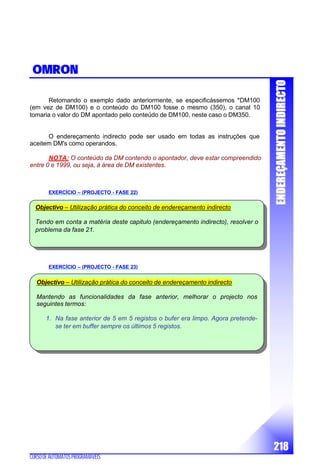 EENNDDEERREEÇÇAAMMEENNTTOOIINNDDIIRREECCTTOO
218
CURSODEAUTÓMATOSPROGRAMÁVEIS
OMRON
Retomando o exemplo dado anteriormente, se especificássemos *DM100
(em vez de DM100) e o conteúdo do DM100 fosse o mesmo (350), o canal 10
tomaria o valor do DM apontado pelo conteúdo de DM100, neste caso o DM350.
O endereçamento indirecto pode ser usado em todas as instruções que
aceitem DM's como operandos.
NOTA: O conteúdo da DM contendo o apontador, deve estar compreendido
entre 0 e 1999, ou seja, à área de DM existentes.
EXERCÍCIO – (PROJECTO - FASE 22)
EXERCÍCIO – (PROJECTO - FASE 23)
Objectivo – Utilização prática do conceito de endereçamento indirecto
Mantendo as funcionalidades da fase anterior, melhorar o projecto nos
seguintes termos:
1. Na fase anterior de 5 em 5 registos o bufer era limpo. Agora pretende-
se ter em buffer sempre os últimos 5 registos.
Objectivo – Utilização prática do conceito de endereçamento indirecto
Tendo em conta a matéria deste capitulo (endereçamento indirecto), resolver o
problema da fase 21.
 