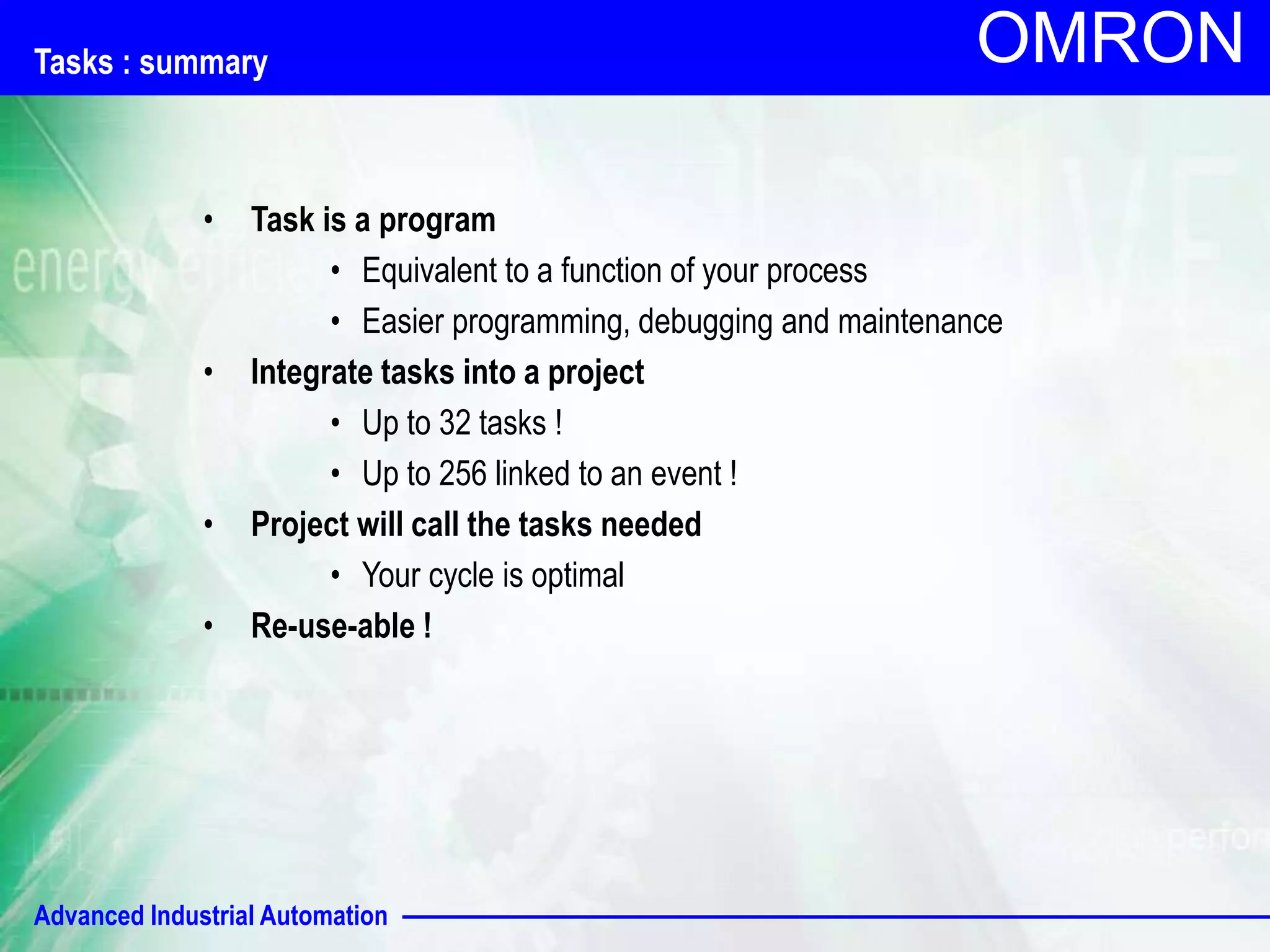 Advanced Industrial Automation
OMRON
Tasks : summary
• Task is a program
• Equivalent to a function of your process
• Easier programming, debugging and maintenance
• Integrate tasks into a project
• Up to 32 tasks !
• Up to 256 linked to an event !
• Project will call the tasks needed
• Your cycle is optimal
• Re-use-able !
 