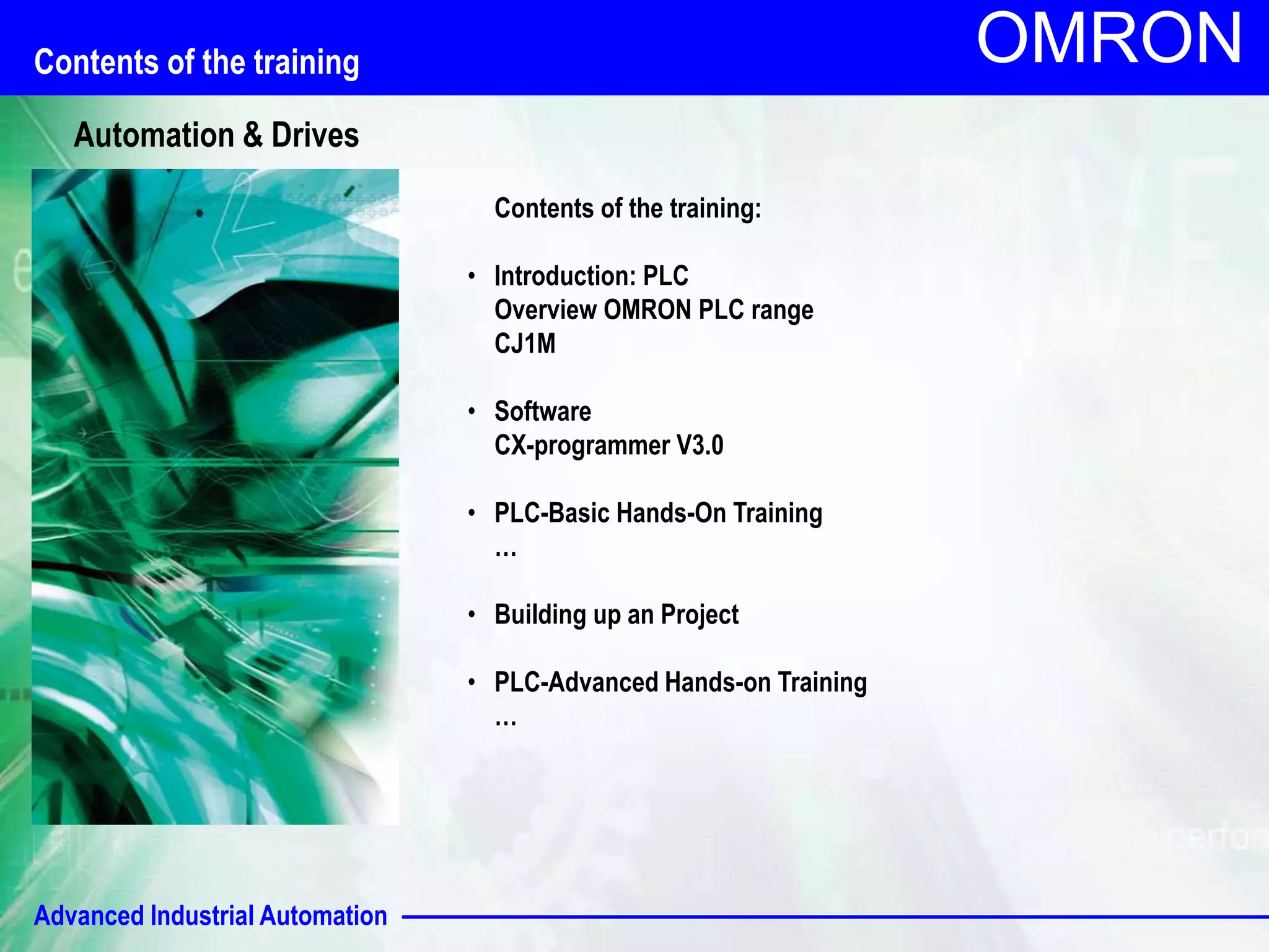 Advanced Industrial Automation
OMRON
Contents of the training:
• Introduction: PLC
Overview OMRON PLC range
CJ1M
• Software
CX-programmer V3.0
• PLC-Basic Hands-On Training
…
• Building up an Project
• PLC-Advanced Hands-on Training
…
Contents of the training
Automation & Drives
 