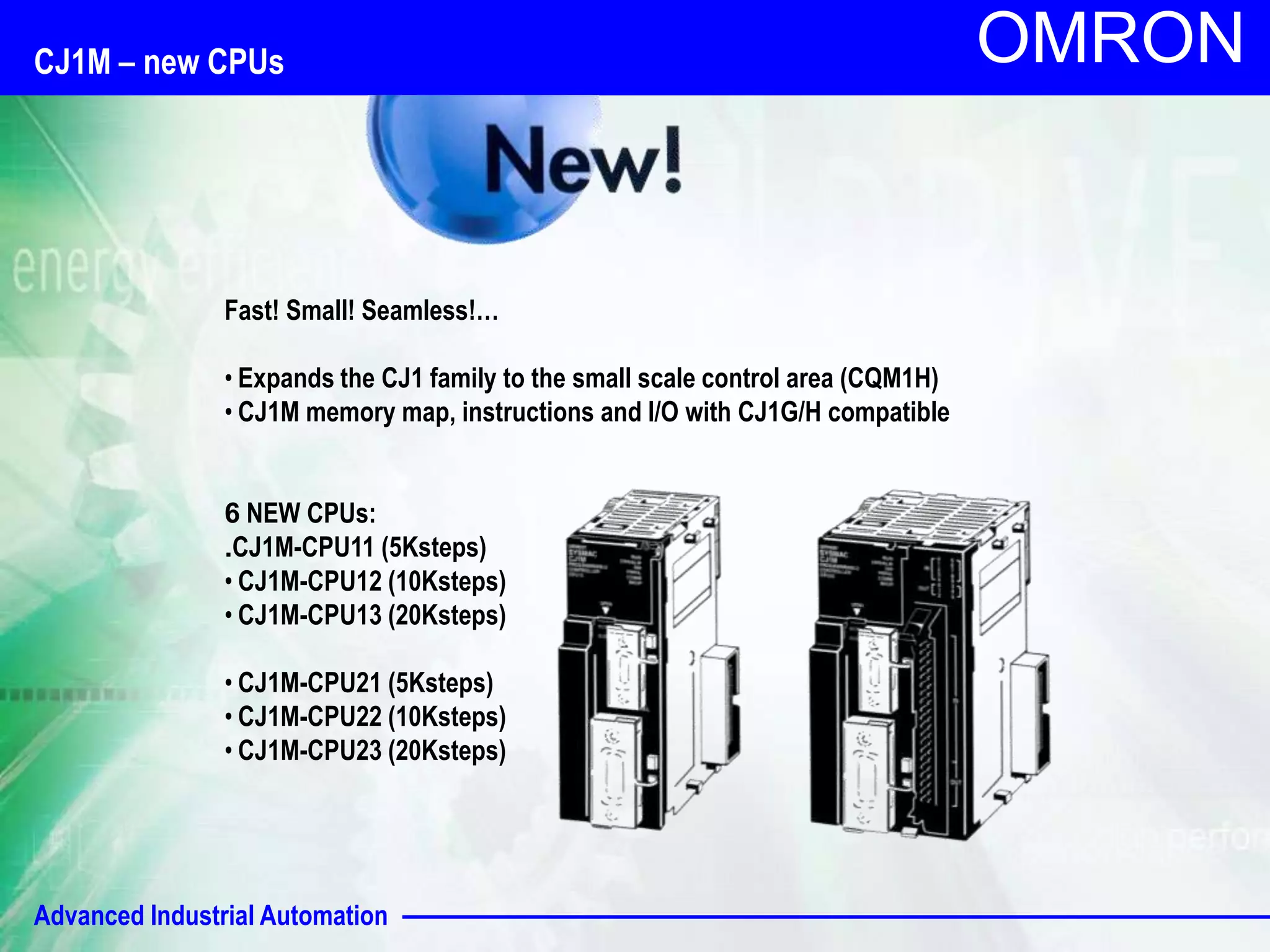 Advanced Industrial Automation
OMRON
CJ1M – new CPUs
Fast! Small! Seamless!…
• Expands the CJ1 family to the small scale control area (CQM1H)
• CJ1M memory map, instructions and I/O with CJ1G/H compatible
6 NEW CPUs:
.CJ1M-CPU11 (5Ksteps)
• CJ1M-CPU12 (10Ksteps)
• CJ1M-CPU13 (20Ksteps)
• CJ1M-CPU21 (5Ksteps)
• CJ1M-CPU22 (10Ksteps)
• CJ1M-CPU23 (20Ksteps)
 