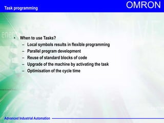 Advanced Industrial Automation
OMRON
Task programming
• When to use Tasks?
– Local symbols results in flexible programming
– Parallel program development
– Reuse of standard blocks of code
– Upgrade of the machine by activating the task
– Optimisation of the cycle time
 