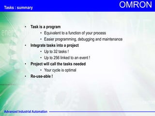 Advanced Industrial Automation
OMRON
Tasks : summary
• Task is a program
• Equivalent to a function of your process
• Easier programming, debugging and maintenance
• Integrate tasks into a project
• Up to 32 tasks !
• Up to 256 linked to an event !
• Project will call the tasks needed
• Your cycle is optimal
• Re-use-able !
 