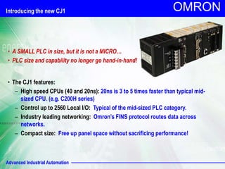 Advanced Industrial Automation
OMRON
• A SMALL PLC in size, but it is not a MICRO…
• PLC size and capability no longer go hand-in-hand!
• The CJ1 features:
– High speed CPUs (40 and 20ns): 20ns is 3 to 5 times faster than typical mid-
sized CPU. (e.g. C200H series)
– Control up to 2560 Local I/O: Typical of the mid-sized PLC category.
– Industry leading networking: Omron’s FINS protocol routes data across
networks.
– Compact size: Free up panel space without sacrificing performance!
Introducing the new CJ1
 