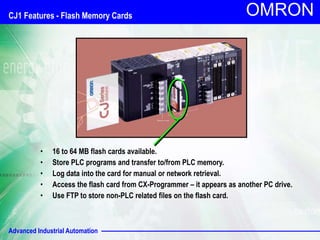 Advanced Industrial Automation
OMRON
• 16 to 64 MB flash cards available.
• Store PLC programs and transfer to/from PLC memory.
• Log data into the card for manual or network retrieval.
• Access the flash card from CX-Programmer – it appears as another PC drive.
• Use FTP to store non-PLC related files on the flash card.
CJ1 Features - Flash Memory Cards
 