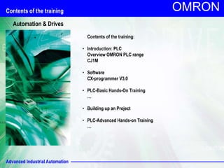 Advanced Industrial Automation
OMRON
Contents of the training:
• Introduction: PLC
Overview OMRON PLC range
CJ1M
• Software
CX-programmer V3.0
• PLC-Basic Hands-On Training
…
• Building up an Project
• PLC-Advanced Hands-on Training
…
Contents of the training
Automation & Drives
 