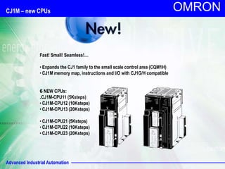 Advanced Industrial Automation
OMRON
CJ1M – new CPUs
Fast! Small! Seamless!…
• Expands the CJ1 family to the small scale control area (CQM1H)
• CJ1M memory map, instructions and I/O with CJ1G/H compatible
6 NEW CPUs:
.CJ1M-CPU11 (5Ksteps)
• CJ1M-CPU12 (10Ksteps)
• CJ1M-CPU13 (20Ksteps)
• CJ1M-CPU21 (5Ksteps)
• CJ1M-CPU22 (10Ksteps)
• CJ1M-CPU23 (20Ksteps)
 