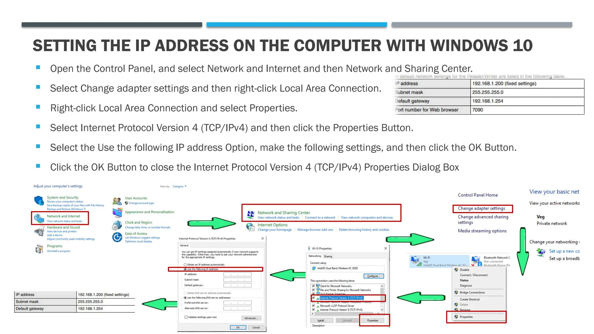  Open the Control Panel, and select Network and Internet and then Network and Sharing Center.
 Select Change adapter settings and then right-click Local Area Connection.
 Right-click Local Area Connection and select Properties.
 Select Internet Protocol Version 4 (TCP/IPv4) and then click the Properties Button.
 Select the Use the following IP address Option, make the following settings, and then click the OK Button.
 Click the OK Button to close the Internet Protocol Version 4 (TCP/IPv4) Properties Dialog Box
SETTING THE IP ADDRESS ON THE COMPUTER WITH WINDOWS 10
 