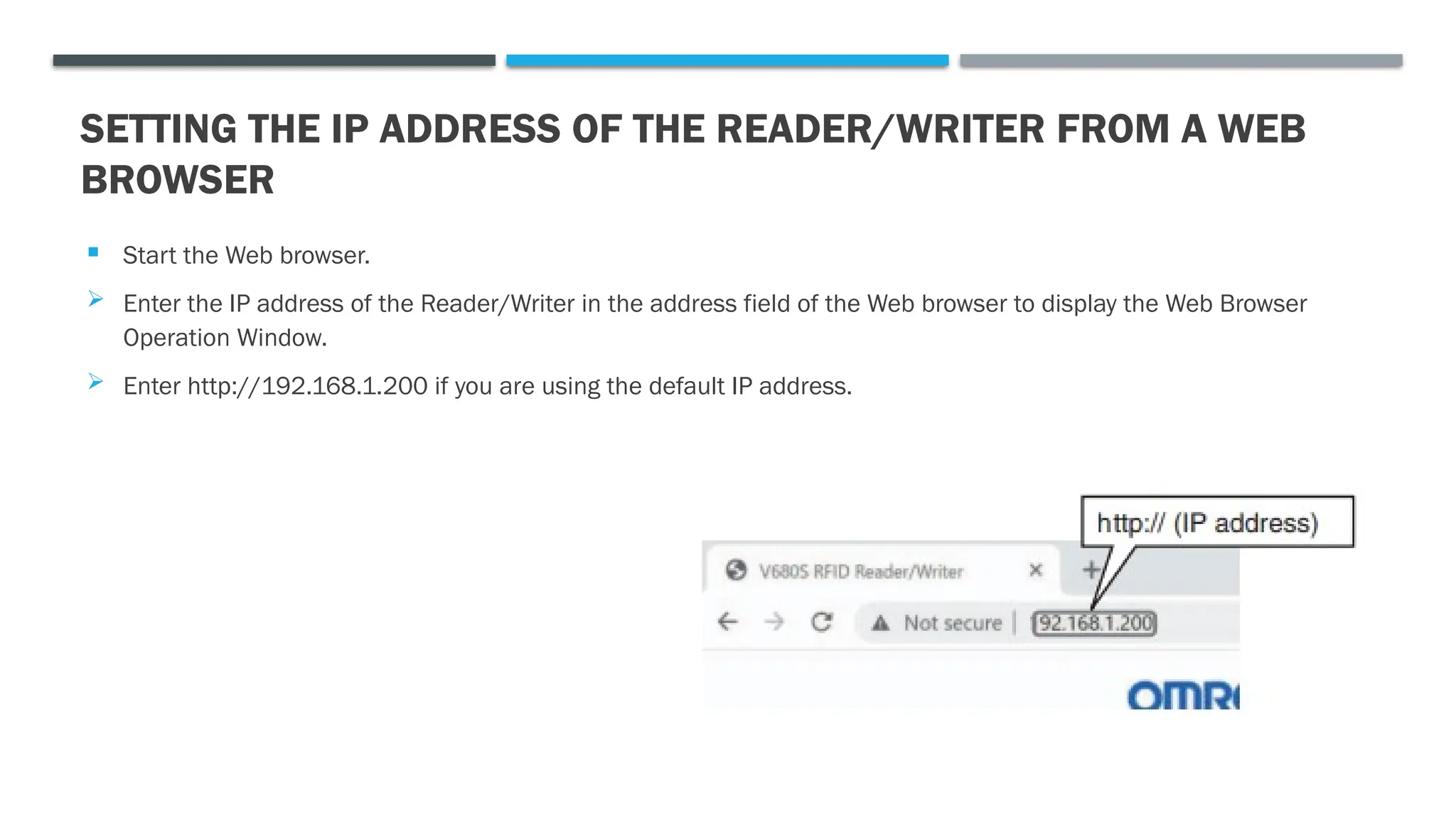  Start the Web browser.
 Enter the IP address of the Reader/Writer in the address field of the Web browser to display the Web Browser
Operation Window.
 Enter http://192.168.1.200 if you are using the default IP address.
SETTING THE IP ADDRESS OF THE READER/WRITER FROM A WEB
BROWSER
 
