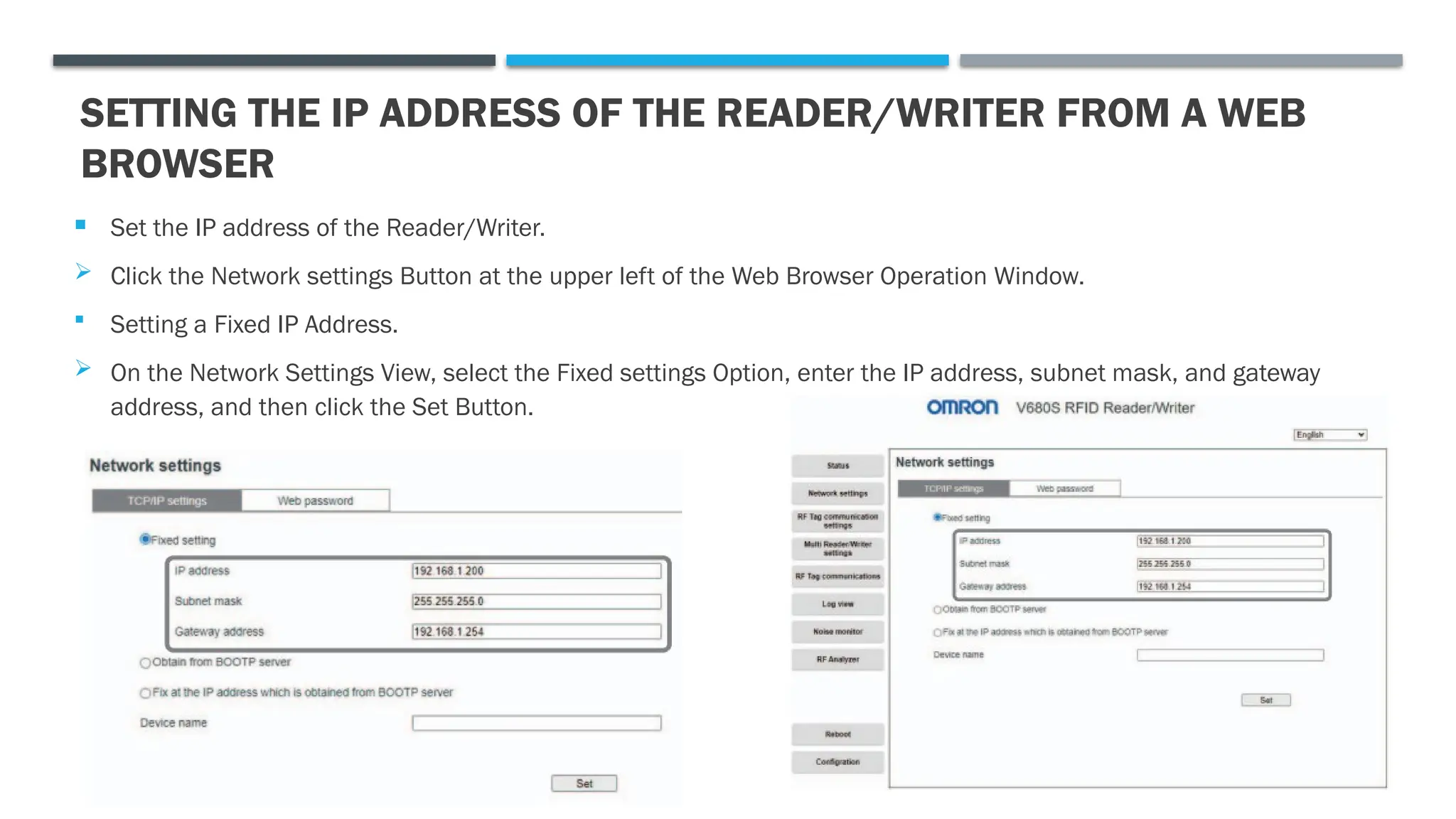 SETTING THE IP ADDRESS OF THE READER/WRITER FROM A WEB
BROWSER
 Set the IP address of the Reader/Writer.
 Click the Network settings Button at the upper left of the Web Browser Operation Window.
 Setting a Fixed IP Address.
 On the Network Settings View, select the Fixed settings Option, enter the IP address, subnet mask, and gateway
address, and then click the Set Button.
 