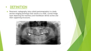 • DEFINITION
 Panoramic radiography (also called pantomography) is a body
section imaging technique that results in a wide, curved image
layer depicting the maxillary and mandibular dental arches and
their supporting structures.
 