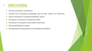 • INDICATIONS
 Overall evaluation of dentition.
 Examine for intraosseous pathology, such as cysts, tumors, or infections.
 Gross evaluation of temporomandibular joints.
 Evaluation of position of impacted teeth.
 Evaluation of eruption of permanent dentition.
 Dentomaxillofacial trauma.
 Developmental disturbances of maxillofacial skeleton.
 
