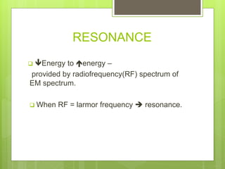 RESONANCE
 Energy to energy –
provided by radiofrequency(RF) spectrum of
EM spectrum.
 When RF = larmor frequency  resonance.
 