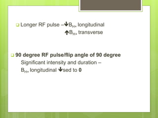  Longer RF pulse –BH+ longitudinal
BH+ transverse
 90 degree RF pulse/flip angle of 90 degree
Significant intensity and duration –
BH+ longitudinal sed to 0
 