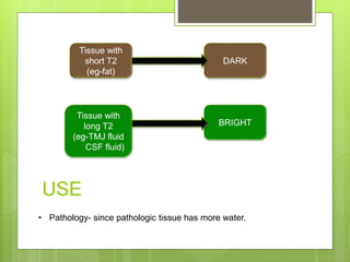 Tissue with
short T2
(eg-fat)
Tissue with
long T2
(eg-TMJ fluid
CSF fluid)
DARK
BRIGHT
USE
• Pathology- since pathologic tissue has more water.
 